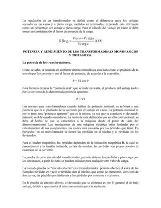 La regulación de un transformador se define como al diferencia entre los voltajes
secundarios en vacío y a plena carga, medidos en terminales, expresada esta diferencia
como un porcentaje del voltaje a plena carga. Para el cálculo del voltaje en vacío se debe
tomar en consideración el factor de potencia de la carga.
POTENCIA Y RENDIMIENTO DE LOS TRANSFORMADORES MONOFASICOS
Y TRIFASICOS.
La potencia de los transformadores.
Como se sabe, la potencia en corriente alterna monofásica está dada como el producto de la
tensión por la corriente y por el factor de potencia, de acuerdo a la expresión.
P = VI cos 9
Esta fórmula expresa la “potencia real” que se mide en watts, el producto del voltaje (solo)
por la corriente da la denominada potencia aparente.
P = VI
Las normas para transformadores cuando hablan de potencia nominal, se refieren a una
potencia que es el producto de la corriente por el voltaje en vacío. La potencia nominal es
por lo tanto una “potencia aparente” que es la misma, ya sea que se considere el devanado
primario o el devanado secundario. La razón de esta definición que es sólo convencional, se
debe al hecho de que se caracteriza a la máquina desde el punto de vista del
dimensionamiento. Las prestaciones de una máquina eléctrica están limitadas por el
calentamiento de sus componentes, las cuales está causadas por las pérdidas que tiene. En
particular, en un transformador se tienen las pérdidas en el núcleo y al pérdidas en los
devanados.
Para el núcleo magnético, las pérdidas dependen de la inducción magnética B, la cual es
proporcional a la tensión inducida, en los devanados, las pérdidas son proporcionales al
cuadrado de la corriente.
La prueba de corto circuito del transformador, permite obtener las pérdidas a plan carga con
los devanados, a parir de éstas se pueden calcular para cualquier otro valor de carga.
La llamada prueba de “circuito abierto” en el transformador, permite obtener el valor de las
llamadas pérdidas en vacío o pérdidas den el núcleo, que como se mencionó, consisten de
dos partes, las pérdidas por histéresis y las pérdidas por corriente circulantes.
En la prueba de circuito abierto, el devanado que se alimenta es por lo general el de bajo
voltaje, debido a que resulta el más conveniente par a la medición.
 