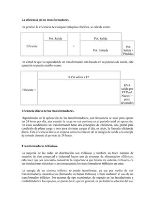 La eficiencia en los transformadores.
En general, la eficiencia de cualquier máquina eléctrica, se calcula como:
Eficiente
Pot. Salida
=
Pot. Salida
Pot. Entrada
Pot.
Salida +
Pérdidas
En virtud de que la capacidad de un transformador está basada en su potencia de salida, esta
ecuación se puede escribir como:
Eficiente =
KVA salida x FP
KVA
salida por
FP Perd.
Núcleo +
perd.
devanados
Eficiencia diaria de los transformadores.
Dependiendo de la aplicación de los transformadores, con frecuencia se usan para operar
las 24 horas por día, aún cuando la carga no sea contínua en el período total de operación.
En estas condiciones un transformador tiene dos conceptos de eficiencia, una global para
condición de plena carga y otro para distintas cargas al día, es decir, la llamada eficiencia
diaria. Esta eficiencia diaria se expresa como la relación de la energía de salida a la energía
de entrada durante el período de 24 horas.
Transformadores trifasicos.
La mayoría de las redes de distribución son trifásicas y también un buen número de
usuarios de tipo comercial e industrial hacen uso de sistemas de alimentación tfifásicos,
esto hace que sea necesario considerar la importancia que tienen los sistemas trifásicos en
las instalaciones eléctricas y en consecuencia los transformadores trifásicos en estas.
La energía de un sistema trifásico se puede transformar, ya sea por medio de tres
transformadores monofásicos (formando un banco trifásico) o bien mediante el uso de un
transformador trifásico. Por razones de tipo económico, de espacio en las instalaciones y
confiabilidad en los equipos, se puede decir, que en general, es preferida la solución del uso
 