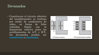 Devanados
• Constituyen el circuito eléctrico
del transformador; se realizan
por medio de conductores de
cobre, en forma de hilos
redondos Según sea la
disposición relativa entre los
arrollamientos de A.T. y B.T.,
los devanados pueden ser
concéntricos o alternados.
 