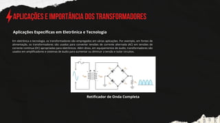 Aplicações e Importância dos Transformadores
Em eletrônica e tecnologia, os transformadores são empregados em várias aplicações. Por exemplo, em fontes de
alimentação, os transformadores são usados para converter tensões de corrente alternada (AC) em tensões de
corrente contínua (DC) apropriadas para eletrônicos. Além disso, em equipamentos de áudio, transformadores são
usados em amplificadores e sistemas de áudio para aumentar ou diminuir a tensão e isolar circuitos.
Aplicações Específicas em Eletrônica e Tecnologia
Retificador de Onda Completa
 