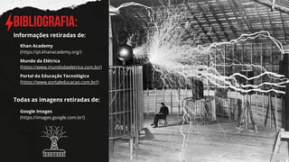 BIBLIOGRAFIA:
Informações retiradas de:
Khan Academy
(https://pt.khanacademy.org/)
Mundo da Elétrica
(https://www.mundodaeletrica.com.br/)
Portal da Educação Tecnológica
(https://www.portaleducacao.com.br/)
Todas as imagens retiradas de:
Google Images
(https://images.google.com.br/)
 