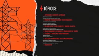 Tópicos:
Introdução à Corrente Alternada
1.
Definindo corrente alternada.
Diferenças entre corrente alternada e corrente contínua.
Princípios Fundamentais dos Transformadores
2.
Funcionamento básico de um transformador.
Lei de Faraday e indução eletromagnética.
Componentes principais de um transformador.
Relação entre Tensão, Corrente e Número de Voltas
3.
Equação fundamental dos transformadores.
Como a relação entre o número de voltas nas bobinas afeta a tensão.
Transformadores elevadores e REBAIXADORES de tensão
4.
Eficiência e Perdas nos Transformadores
5.
Perdas por efeito Joule.
Perdas por correntes parasitas.
Aplicações e Importância dos Transformadores
6.
Uso em sistemas de transmissão de energia.
Papel na distribuição de energia elétrica em residências e indústrias.
Aplicações específicas em eletrônica e tecnologia.
BIBLIOGRAFIA
7.
 