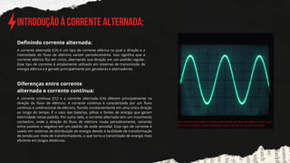 INTRODUção À corrente alternada:
A corrente alternada (CA) é um tipo de corrente elétrica na qual a direção e a
intensidade do fluxo de elétrons variam periodicamente. Isso significa que a
corrente elétrica flui em ciclos, alternando sua direção em um padrão regular.
Esse tipo de corrente é amplamente utilizado em sistemas de transmissão de
energia elétrica e é gerado principalmente por geradores e alternadores.
Definindo corrente alternada:
Na corrente alternada, a mudança de direção do fluxo de elétrons ocorre em
um ciclo completo. Isso é conhecido como ciclo de AC ou ciclo senoidal.
Diferenças entre corre﻿
nte
alternada e corrente contínua:
A corrente contínua (CC) e a corrente alternada (CA) diferem principalmente na
direção do fluxo de elétrons. A corrente contínua é caracterizada por um fluxo
contínuo e unidirecional de elétrons, fluindo constantemente em uma única direção
ao longo do tempo. É o caso das baterias, pilhas e fontes de energia que geram
eletricidade nesse padrão. Por outro lado, a corrente alternada tem um movimento
oscilatório, onde a direção do fluxo de elétrons muda periodicamente, variando
entre positivo e negativo em um padrão de onda senoidal. Esse tipo de corrente é
usado em sistemas de distribuição de energia devido à facilidade de transformação
de tensão por meio de transformadores, o que torna a transmissão de energia mais
eficiente em longas distâncias.
 