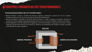 Princípios Fundamentais dos Transformadores:
Bobina Primária: É onde a corrente de entrada é aplicada. Geralmente, consiste em um fio condutor
enrolado muitas vezes em torno de um lado do núcleo do transformador.
Bobina Secundária: Localizada ao lado da bobina primária, é onde a energia é transferida. Quando há
variação do campo magnético gerado pela bobina primária, uma corrente é induzida na bobina secundária.
Núcleo Magnético: Feito de material ferromagnético, como ferro laminado, é usado para concentrar o campo
magnético gerado pelas bobinas. Ele maximiza a eficiência da transferência de energia ao reduzir as perdas
por dispersão do campo magnético.
Funcionamento básico de um Transformador:
BOBINA PRIMÁRIA BOBINA SECUNDÁRIA
NÚCLEO
 