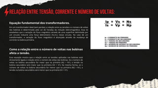 Relação entre Tensão, Corrente e Número de Voltas:
Em um transformador ideal (sem perdas), a relação entre as tensões e o número de voltas
das bobinas é determinada pela Lei de Faraday da indução eletromagnética. Essa lei
estabelece que a variação do fluxo magnético através de uma superfície delimitada por
um circuito induzirá uma força eletromotriz (f.e.m.) nesse circuito. No caso de um
transformador, a variação do fluxo magnético é alcançada através da mudança de
corrente na bobina primária.
Equação fundamental dos transformadores.
Como a relação en﻿
tre o número de voltas nas bobinas
afeta a tensão.
Essa equação mostra que a relação entre as tensões aplicadas nas bobinas está
diretamente ligada à relação entre o número de voltas das bobinas. Se o número de
voltas na bobina secundária for maior que na primária (N2 > N1), a tensão na
bobina secundária será maior que na primária (V2 > V1). Da mesma forma, se o
número de voltas na bobina secundária for menor que na primária (N2 < N1), a
tensão na bobina secundária será menor que na primária (V2 < V1).
 