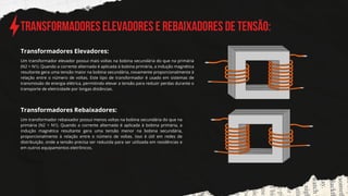Transformadores elevadores e REBAIXADORES de tensão:
Um transformador elevador possui mais voltas na bobina secundária do que na primária
(N2 > N1). Quando a corrente alternada é aplicada à bobina primária, a indução magnética
resultante gera uma tensão maior na bobina secundária, novamente proporcionalmente à
relação entre o número de voltas. Este tipo de transformador é usado em sistemas de
transmissão de energia elétrica, permitindo elevar a tensão para reduzir perdas durante o
transporte de eletricidade por longas distâncias.
Transformadores Elevadores:
Transformadores Rebaixadores:
Um transformador rebaixador possui menos voltas na bobina secundária do que na
primária (N2 < N1). Quando a corrente alternada é aplicada à bobina primária, a
indução magnética resultante gera uma tensão menor na bobina secundária,
proporcionalmente à relação entre o número de voltas. Isso é útil em redes de
distribuição, onde a tensão precisa ser reduzida para ser utilizada em residências e
em outros equipamentos eletrônicos.
 