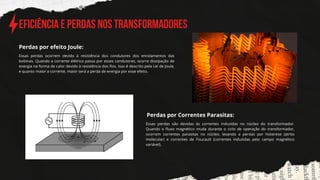 Eficiência e Perdas nos Transformadores
Essas perdas ocorrem devido à resistência dos condutores dos enrolamentos das
bobinas. Quando a corrente elétrica passa por esses condutores, ocorre dissipação de
energia na forma de calor devido à resistência dos fios. Isso é descrito pela Lei de Joule,
e quanto maior a corrente, maior será a perda de energia por esse efeito.
Perdas por efeito Joule:
Perdas por Correntes Parasitas:
Essas perdas são devidas às correntes induzidas no núcleo do transformador.
Quando o fluxo magnético muda durante o ciclo de operação do transformador,
ocorrem correntes parasitas no núcleo, levando a perdas por histerese (atrito
molecular) e correntes de Foucault (correntes induzidas pelo campo magnético
variável).
 
