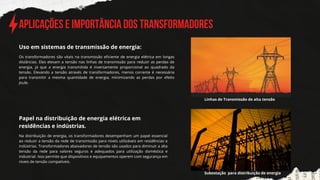 Aplicações e Importância dos Transformadores
Os transformadores são vitais na transmissão eficiente de energia elétrica em longas
distâncias. Eles elevam a tensão nas linhas de transmissão para reduzir as perdas de
energia, já que a energia transmitida é inversamente proporcional ao quadrado da
tensão. Elevando a tensão através de transformadores, menos corrente é necessária
para transmitir a mesma quantidade de energia, minimizando as perdas por efeito
Joule.
Uso em sistemas de tra﻿
nsmissão de energia:
Papel na distribuição de energia elétrica em
residências e indústrias.
Na distribuição de energia, os transformadores desempenham um papel essencial
ao reduzir a tensão da rede de transmissão para níveis utilizáveis em residências e
indústrias. Transformadores abaixadores de tensão são usados para diminuir a alta
tensão da rede para valores seguros e adequados para utilização doméstica e
industrial. Isso permite que dispositivos e equipamentos operem com segurança em
níveis de tensão compatíveis.
Linhas de Transmissão de alta tensão
Subestação para distribuição de energia
 
