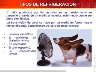 • La masa volumétrica.
• El coeficiente de
dilatación térmica.
• La viscosidad.
• El calor especificó.
• La conductividad
térmica.
TIPOS DE REFRIGERACION
El calor producido por las pérdidas en un transformador se
transmite a través de un medio al exterior, este medio puede ser
aire o bien líquido.
La transmisión de calor se hace por un medio en forma más o
menos eficiente, dependiendo de los siguientes valores:
 