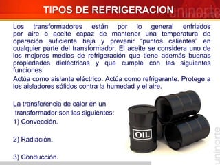 TIPOS DE REFRIGERACION
Los transformadores están por lo general enfriados
por aire o aceite capaz de mantener una temperatura de
operación suficiente baja y prevenir “puntos calientes” en
cualquier parte del transformador. El aceite se considera uno de
los mejores medios de refrigeración que tiene además buenas
propiedades dieléctricas y que cumple con las siguientes
funciones:
Actúa como aislante eléctrico. Actúa como refrigerante. Protege a
los aisladores sólidos contra la humedad y el aire.
La transferencia de calor en un
transformador son las siguientes:
1) Convección.
2) Radiación.
3) Conducción.
 