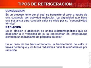 TIPOS DE REFRIGERACION
CONDUCCION
Es un proceso lento por el cual se transmite el calor a través de
una sustancia por actividad molecular. La capacidad que tiene
una sustancia para conducir calor se mide por su “conductividad
térmica”.
RADIACION
Es la emisión o absorción de ondas electromagnéticas que se
desplazan a la velocidad de la luz representan en temperaturas
elevadas un mecanismo de pérdidas de calor.
En el caso de los transformadores, la transferencia de calor a
través del tanque y los tubos radiadores hacia la atmósfera es por
radiación.
 