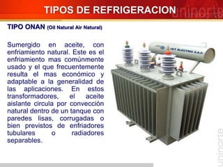 TIPOS DE REFRIGERACION
TIPO ONAN (Oil Natural Air Natural)
Sumergido en aceite, con
enfriamiento natural. Este es el
enfriamiento mas comúnmente
usado y el que frecuentemente
resulta el mas económico y
adaptable a la generalidad de
las aplicaciones. En estos
transformadores, el aceite
aislante circula por convección
natural dentro de un tanque con
paredes lisas, corrugadas o
bien previstos de enfriadores
tubulares o radiadores
separables.
 