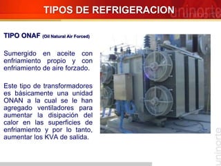 TIPOS DE REFRIGERACION
TIPO ONAF (Oil Natural Air Forced)
Sumergido en aceite con
enfriamiento propio y con
enfriamiento de aire forzado.
Este tipo de transformadores
es básicamente una unidad
ONAN a la cual se le han
agregado ventiladores para
aumentar la disipación del
calor en las superficies de
enfriamiento y por lo tanto,
aumentar los KVA de salida.
 