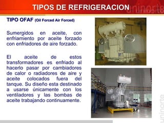TIPOS DE REFRIGERACION
TIPO OFAF (Oil Forced Air Forced)
Sumergidos en aceite, con
enfriamiento por aceite forzado
con enfriadores de aire forzado.
El aceite de estos
transformadores es enfriado al
hacerlo pasar por cambiadores
de calor o radiadores de aire y
aceite colocados fuera del
tanque. Su diseño esta destinado
a usarse únicamente con los
ventiladores y las bombas de
aceite trabajando continuamente.
 