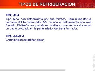 TIPOS DE REFRIGERACION
TIPO AFA
Tipo seco, con enfriamiento por aire forzado. Para aumentar la
potencia del transformador AA, se usa el enfriamiento con aire
forzado. El diseño comprende un ventilador que empuja el aire en
un ducto colocado en la parte inferior del transformador.
TIPO AA/AFA
Combinación de ambos ciclos.
 