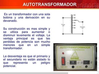 Es un transformador con una sola
bobina y una derivación en su
devanado.
Su construcción es mas simple y
se utiliza para aumentar o
disminuir levemente el voltaje. La
ventaja principal es que las
perdidas de potencia son mucho
menores que en un simple
transformador.
La desventaja es que el primario y
el secundario no están aislado lo
que representa un peligro
potencial.
AUTOTRANSFORMADOR
 