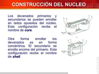 Los devanados primarios y
secundarios se pueden enrollar
en lados opuestos del núcleo.
Esta configuración recibe el
nombre de core.
Otra forma enrollar los
devanados es en forma
concéntrica. El secundario se
enrolla encima del primario. Esta
configuración recibe el nombre
de shell.
CONSTRUCCIÓN DEL NUCLEO
 
