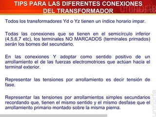 Todos los transformadores Yd o Yz tienen un índice horario impar.
Todas las conexiones que se tienen en el semicírculo inferior
(4,5,6,7 etc), los terminales NO MARCADOS (terminales primados)
serán los bornes del secundario.
En las conexiones Y adoptar como sentido positivo de un
arrollamiento el de las fuerzas electromotrices que actúan hacia el
terminal exterior.
Representar las tensiones por arrollamiento es decir tensión de
fase.
Representar las tensiones por arrollamientos simples secundarios
recordando que, tienen el mismo sentido y el mismo desfase que el
arrollamiento primario montado sobre la misma pierna.
TIPS PARA LAS DIFERENTES CONEXIONES
DEL TRANSFORMADOR
 