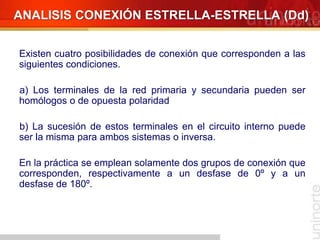 Existen cuatro posibilidades de conexión que corresponden a las
siguientes condiciones.
a) Los terminales de la red primaria y secundaria pueden ser
homólogos o de opuesta polaridad
b) La sucesión de estos terminales en el circuito interno puede
ser la misma para ambos sistemas o inversa.
En la práctica se emplean solamente dos grupos de conexión que
corresponden, respectivamente a un desfase de 0º y a un
desfase de 180º.
ANALISIS CONEXIÓN ESTRELLA-ESTRELLA (Dd)
 