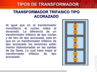 Al igual que en el transformador
monofásico el núcleo rodea al
devanado. La diferencia de un
transformador trifásico de tipo núcleo
y de otro de tipo acorazado, esta en
que en un transformador trifásico de
tipo acorazado las tensiones están
menos distorsionadas en las salidas
de las fases. Lo cual hace mejor al
transformador trifásico de tipo
acorazado.
TIPOS DE TRANSFORMADOR
TRANSFORMADOR TRIFASICO TIPO
ACORAZADO
 