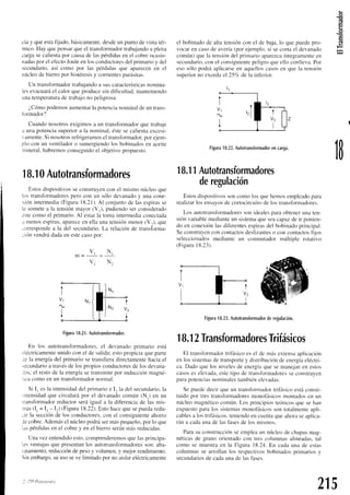 (:
.E
o
(g
cia y queestafijado.básicamente.
desdeun puntode vistatér-
mico.Hay quepensar
queel transformador
trabajando
a plena
cargasecalientapor causade laspérdidasen el cobreocasio-
nadas
por el ef'ecto
Jouleen losconductores
del primarioy del
secundario.así como por las pérdidasque aparecenen el
núcleode hiero por histéresis
y conientesparásitas.
Un transfbrmador
trabajandoa suscaracterísticas
nomina-
lesevacuará
el calorqueproducesindificultad,manteniendo
Llnatemperatura
de trabajono peligrosa.
¿,Cómo
podemos
aumentar
la potencia
nominaldeuntrans-
ionnador?
Cuandonosotrosexigimosa un transformador
quetrabaje
a unapotencia
superiora la norninal.
éstesecalientaexcesi-
vamente.
Si nosotros
refiigeramosel transfbrrnador,
por ejem-
plo conun ventilador
o sumergiendo
los bobinados
en aceite
mineral.habremos
conseguido
el objetivopropuesto.
18.1
0Autotransformadores
Estosdispositivos
seconstruyen
con el mismonúcleoque
los transfbrmadores
perocon un sólodevanado
y una cone-
ricinintermedia
(Figura18.21).
Al conjuntode lasespiras
se
le somete
a la tensiónmayor(V,), pudiendoserconsiderado
iste comoel primario.Al estarla tomaintermedia
conectad¿r
r menosespiras,
aparece
en ell¿r
unatensiónmenor(V.), que
;trrrespondea la del secundario.
La relaciónde transforma-
;ión vendrádadaenestecasoDor:
t
v2
+
tigura
18.2
1.Aulotransformador.
En los autotransfbrmadores.
el devan¿rdo
primario está
¡léctricamente
unidoconel de salida;estopropiciaquepitrte
Je la energíadel prirnariosetransfieradirectamente
haciael
.ecundarioa travésde los propiosconductores
de los devana-
los: el restode ia energía
setransmite
por inducciónmagné-
:rcacomoen un transfbrmador
normal.
Si I, esla intensidad
del primarioe I, la del secundario.
la
rntensidad
que circularápor el devanado
común(N.) en un
iransformador
reductorseráigual a la diferenciade las rnis-
:tras
(I. = Ir - I:) (FiguraI 8.22).Estohacequesepuedaredu-
;ir la sección
de los conductores,
con el consiguiente
ahorro
Jecobre.
Además
el núcleopodrásermáspequeño,
por1oque
1as
pérdidas
en el cobrey en el hierroseránmásreducidas.
Unavezentendido
esto.comprenderemos
quelasprincipa-
1esventajasque presentan
los autotransfbrmadores
son:aba-
fatamiento,
reducción
depesoy volumen,y mejorrendimiento.
Sinembargo.
suusoseve limitadopor no aislareléctricamente
i lTP-PtnaNtNro
el bobinado
de altatensiónconel de baja.lo quepuedepro-
vocaren casode avería(porejemplo.si secortael devanado
común)quela tensirin
del primarioaparezca
íntegriimente
en
secundario,
conel consiguiente
peli_ero
clueello conlleva.
Por
esosólopodráaplicarse
en aquellos
casosen que la tensión
superiorno excedael 25c/c
de la inf'erior.
Figura
18.22.
Autotransformador
encarga.
18.1
1Autotransformadores
deregulación
Estosdispositivos
soncomolos quehemosempleado
para
realizarlosensayos
de cortocircuito
de lostransfbrm¿rdores.
Los autotransfbrmadores
sonidealesparaobtenerunaten-
siónvariable
mediante
un sistema
queseacapazdeir ponien-
do en conexiónlasdiferentes
espiras
del bobinado
principal.
Seconstruyen
concontactos
deslizantes
o concontactos
fijos
seleccionados
medianteun conmutadormúltiole rotativo
(Fieura18.23).
1
-=u'=N,
V l N '
]*,
]-,
t
v2
I
Figura
18.23.
Autotransformador
deregulación.
215
18.1
2Transformadores
Trifásicos
El transfbrmador
trifásicoes el de rnásextensaaplicación
enlos sistemas
detransporte
y distribución
deenergía
eléctri-
ca.Dadoquelos nivelesde ener-eía
quesemanejan
en estos
casoseselevadir,
estetipo de transformadorcs
seconstruyen
parapotencias
nominales
tambiénelevadas.
Sepuededecirqueun transformador
trifásicoestáconsti-
tuido por trestransfbrmadores
monofásicosmontadosen un
núclecl
rnagnético
común.Los principiosteóricosquesehan
expuesto
paralos sistentas
monofásicos
sontotalmente
apli-
cables
a lostrifásicos.
teniendo
encuenta
queahoraseaplica-
rán a cadaunade lasfases
de losmismos.
Parasuconstrucción
seempleaun núcleode chapas
rnag-
néticasde granoorientadocon trescolumnasalineadas,
tal
como se muestraen la Figura 18.24.En cadauna de estas
columnasse arrollanlos respectivos
bobinados
primariosy
secundarios
de cadaunade lasfhses.
 