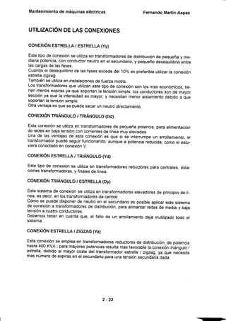 Mantenimiento
de máquinas
eléctricas FemandoMartínAspas
UTILIZACIÓN
DELASCONEX¡ONES
coNEXtÓNESTRELLA
/ ESTRELLA
(Yy)
Estetipode conexión
seutiliza
entransformadores
de distribución
de pequeña
y me-
dianapotencia,
conconductor
neutro
en el secundario,
y pequeño
desequilibrio
entre
lascargas
de lasfases.
Cuando
el desequilibrio
de lasfasesexcede
del10%es preferible
utilizar
laconexión
estrella
zigzag.
También
se utiliza
eninstalaciones
defueza motriz.
Lostransformadores
queutilizan
estetipode conexión
sonlosmaseconómicos.
tie-
nenmenosespiras
ya quesoportan
la tensión
simple,
losconductores
sonde mayor
sección
ya que la intensidad
es mayor,
y necesitan
menoraislamiento
debidoa que
soportan
latensión
simple.
otra ventaja
esquesepuedesacarunneutro
directamente.
coNEXóN TR|ÁNGULo
I TR|ÁNGULo
(Dcl)
Estaconexión
se utiliza
en transformadores
de pequeña
potencia,
paraalimentación
deredesen bajatensión
concorrientes
de líneamuyelevadas.
Unade las ventajas
de estaconexión
es que si se interrumpe
un anollamiento,
el
transformador
puedeseguir
funcionando;
aunquea potencia
reducida,
comosi estu-
vieraconectado
enconexión
V.
coNEXtÓNESTRELLA
/ TRÉNGULO
(Yd)
Estetipode conexión
se utilizaen transformadores
reductores
paracentrales,
esta-
ciones
transformadoras,
y finales
de línea.
coNEXtÓNTR|ÁNGULO
/ ESTRELLA
(Dy)
Estesistema
de conexión
se utiliza
entransformadores
elevadores
de principio
de lí-
nea,es decir,en lostransformadores
de central.
Comose puededisponer
de neutroen el secundario
es posible
aplicar
estesistema
de conexión
a transformadores
de distribución,
paraalimentar
redesde mediay baja
tensión
a cuatro
conductores.
Debemos
teneren cuentaque,el fallode un anollamiento
dejainutilizado
todo el
sistema.
coNExfÓN ESTRELLAtZGZAG
(Yzl
Estaconexión
se emplea
en transformadores
redqctores
de distribución,
de potencia
hasta400KVA.;paramayores
potencias
resulta
masfavorable
laconexión
triángulo
/
estrella,
debidoal mayorcostedel transformador
estrella
/ zigzag,
ya que necesita
masnúmero
deespiras
enel secundario
paraunatensión
secundaria
dada.
2-22
 
