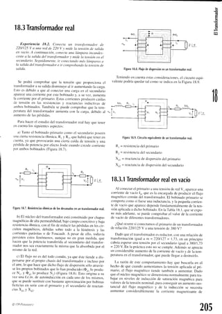 €
6
18.3
Transformador
real
Experiencia 18.2. Conecta un transfrtrmador tle
220/125V a una red de 220 V y mide la tensiónde salitla
en vacío.A continuación,c'onecta
unu lámpara ütcandes-
centea la sulida del trcmsformadory tnide lu tensiónen el
secLtndario.
Segtridamente,
ir conet:tando
ntá.g
lómparcr.ru
la ,sulida
deLtran.sforntador
e ir comprobando
la tensíótt
de
.salida.
Se podrá comprobarque la tensiónque proporcionael
transformador
a susalidadisminuyeal ir aumentando
la carga.
Estoes debidoa que al conectarun¿icargaen el secunclario
aparece
unacorrientepor estebobinadoy. a su vez, aumenta
la corriente
por el primario.Estascorrientes
producen
caíclas
de tensiónen las resistencias
y reuctancii.N
incluctivas
de
¿imbos
bobinados.
Tambiénsepuedecomprobar
que la tem-
peraturadel transformadorauntentacon la carga.debido al
ilutnenlo
de luspértlidas.
Parahacerel estudiodel transfbrrnador
real hav oue tener
encuenta
los siguientes
aspectos:
a) Tantoel bobinadoprimariocor.no
el secunclario
poseen
unaciert¿i
resistencia
óhmica.Rl Y R:, quehabráquetener.en
cuenta,
ya queprovocarán
unaciertacaídade tensiónv una
pérdidade potenciapor e1'ecto
Joulecuandocircule...,rii.nt.
por ambosbobinados
(Figura18.7).
Figura
18.7.
Resistencias
óhmicas
delosdevanados
enuntransformador
real.
b) El núcleodel transform¿rdor
estáconstituidopor chapas
magnéticas
dealtapermeabilidad,
bajocarnpocoercitivoy baja
resistencia
óhmica,conel fln dereducirlaspérdidas
en loscir-
cuitos magnéticos,debidassobre todo a la histéresisv las
corientesparásitas
o de Foucault.A pesarde ello, roúavía
persisten
estosfenómenos,
aunqueno en gran medida,que
hacenque la potenciatransf-erida
al secundariodel transfor_
madornosseaexactamente
la mismaquela absorbida
por el
mismode la red.
c) El flujo no esdel todocomún.ya queéstetiendea dis_
persarse
por el propio chasisdel transfbrmador
e inclusopor
el aire,lo quehacequedichoflujo dedispersión
sóloatravie-
selospropiosbobinados
quelo hanproducido
(Oo,lo produ_
ce N,, y Ou, lo produceN,) (Figura18.8).Estoóriginaa su
vez unaf.e.m.de autoinducción
en cadauno de los mismos.
quesepuedesustituir
conbastante
aproximación
por bobinas
flcticias en seriecon el primario y el secundario
de reactan_
ciasXo, y Xur.
@ ITP-Ptamtt'.tro
Figura
18.8.
Flujo
dedispersión
enuntransformador
real,
Teniendo
en cuenta
estas
consideraciones.
el circuitoequi-
valentepodríaquedartal cornoseindicaen la Figura18.9.
Figura
18,9.
Circuito
equivalente
deuntransformador
rea¡.
Rr = resistencia
del primarro
R: = resistencia
del secundario
X(ll = reactancia
dedispersión
del primario
X¡: = feactancia
dedispersión
del secundario
18.3.1
Transformador
real
envacío
Al conectar
el primarioa un¿r
tensiírn
deredV, aparece
una
corrientede vacíoI,,,queesla encargada
cleproclucirel flujo
magnéticocomúndel transfbrrnador.
El bobinaclo
primariose
comportacomosi fueseunainductancia.
y la pequeña
corrien_
te de vacíclqueaparece
depende
fundamentalmente
clela ten-
siónaplicada
a dichobobinado.
En la TablaI8.l. queseexpo-
ne másadelante,
sepuedecomprobarel valor de la corriente
de vacíode dif-erentes
transfbrmadores.
¿,Qué
ocurresi conectamos
el primariodeun transfonnador
de relación2201125
V a unarensión
de 380V'l
Dadoqueel transfbrmador
esreductor.con unarelaciónde
transformación
igual a n = 220/l2l = 1.13,en un principio
cabríaesperar
unatensiónpor el secundario
iguala 3g0/1.73
= 220Y. En la prácticaestono secumple.Ademásseaprecia
un considerable
aumento
de la corriente
clevacíoy dela tem-
peraturaen el transfbrmador,
quepuedellegara destruirlo.
La raz.ónde estecomportamiento
hay que buscarlaen el
hechode quecuandoaumentamos
la tensiónaplicada
al pri-
mario, el flujo magnéticotiende tambiéna aumentar.Dado
queel núcleomagnético
sedimensiona
normalmente
paratra_
bajaren nivelesde induccióntle saturación
megnética
para
valores
dela tensión
nominal,
paraconseguir
un aumento
sus-
tancialdel flujo magnéticoy de la inducciónse necesita
aumentarconsiderablemente
la corrientemiignetizante
de
1
205
 