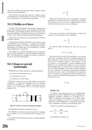 at3
.E
O
(!
1B
vacío.Estacoriente elevada
puedellegara destruirel bobi-
nadopor sobrecalentamiento.
De estafbrma, hay que indicar que no se debenconectar
los bobinadosde un transtbrmador
a tensiones
ntáselevadas
quelasindicadas
en suscaracterísticas
nominales.
18.3.2
Pérdidas
enelhierro
El núcleodel transfbrmador
estasometidoconstantemente
a un carnpomagnéticoalterno,lo queproducelos fenómenos
de histéresis
y de corrientesparásitas.
Estosfenómenos,
pro-
ducenunaspérdidas
enel núcleodehierroquesetransforman
en calor y quereducenel rendimientodel transfbrmador.
¿Quéocurre si conectamos
un transformadorde 50 Hz a
unaredde 100Hz?
Dadoqueios f-enómenos
dehistéresis
y decorrientes
pará-
sitas dependende la frecuencia,al aumentarésta también
aumentanlas pérdidasen el hierro, produciéndose
sobreca-
lentamientos
en el núcleoque,al setransmitidos
a los bobi-
nados,
puedenllegara destruirlos.
En la Tablal8.l sepuedecomprobar
el valorde laspérdi-
dasen el hierro(pérdidasen vacío)de dif'erentes
transfbrma-
dores.Paradeterminarlas pérdidasen el hierro se realizael
ensayoen vacíodel transformador.
18.3.3
Ensayo
envacío
del
trandformador
Medianteunasencilla
experiencia
sepuededeterminar:
- La relaciónde transfbrmación
(m)
- La corrientede vacío(I,,)
- Las pérdidasen el hierro(Po")
Parallevara caboesteensayosedejaabiertoel circuitodel
secundario
y se conectaun voltímetro(V,) en el prirnario
y otro en el secundario
(V,). Ademásse inlercalaun ampe-
rímetrotAt y un ratímeirotW,) en el circuitoprimario
(Figura
18.10).
Figura
18.10.
Ensayo
envacío
deuntransformador
monofásico.
El amperímetro
indicala corrientede vacíoI,,.
El voltímetroV. mide la fuerzaelectromotrizE, inclucida
en el secundario.
y el V, la tensiónde redV, aplicada
al pri-
mario.
La relaciónde transformación
exactasecalculamediante
Ia expresión:
E,
F
Dado que la corrientede vacíoes tan pequeña,sepueden
despreciarlas caídasde tensiónen el printario en relacióna
los valoresde V, y E,. Por lo quesepuedeafirmarcon bas-
tanteaproximación
queen vacíosecumpleque:
V r = E r
Por lo que Ia relaciírnde transformaciónse obtiene del
cociente
de laslecturas
de los dosvoltímetros:
-=
u'
V .
El vatímetroindica la potenciade vacío (P,,),que será
iguala:
Po= V, Io cosp,,
EstapotenciaseráIa sumade laspérdidasen vacíoprodu-
cidasen los conductctres
de cobrede la bobinaprimariapor
ef-ecto
Joule(Po.u
= R, Iu2)
máslasoriginadasen el hierro por
ef'ectode las corrientesparásitasy por histéresis.Como
la corrienteI,, es muy pequeña,se puedeconsiderarque las
pérdidasen los conductores
de cobreen vacío son práctica-
mentedespreciables
a lasdel hierro.Por otro lado. laspérdi-
das en el hierro dependen,sobretodo, del flujo rnagnético,
quecomoya hemosvistopermanece
prácticamente
constante
en cargay en vacío,ya quesuvalordepende
dela tensiónde
red V,. Por todo esto.sepuededecirque las pérdidas
en el
cobre se miden con bastanteaproximacióncon el vatímetro
conectado
en vacío.
206
P . = P ,
Ejemplo: 18.6
Se sometea un ensayoen vacío a un transformador
monofásico
de 5 KVA, 1000/380
V 50 Hz, obteniendo
los
siguientes
resultados:
voltímetroen el primario (V,) =
1.000V; voltímetroen el secundario
(V2)= 380V; ampe-
rímetro en el primario (A) = 0,5 A, y vatímetroen el pri-
mario (W) = 30 W. Determinar:1arelaciónde transforma-
ción, laspérdidasen el hieno y la corrientede vacío.
Solución:La relaciónde transfbrmación.
es:
v, 1.000
m= ' ---2.63
v2 380
Laspérdidasen el hierro,son:
@ ITP-P,qau'.Lturo
 