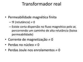 Transformador real
• Permeabilidade magnética finita
–  (relutância)  0
– Existe certa dispersão no fluxo magnético pelo ar,
percorrendo um caminho de alta relutância (baixa
permeabilidade)
• Corrente de magnetização  0
• Perdas no núcleo  0
• Perdas Joule nos enrolamentos  0
 