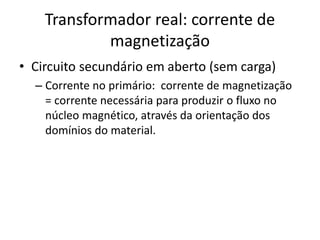 Transformador real: corrente de
magnetização
• Circuito secundário em aberto (sem carga)
– Corrente no primário: corrente de magnetização
= corrente necessária para produzir o fluxo no
núcleo magnético, através da orientação dos
domínios do material.
 