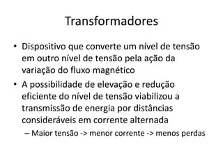Transformadores
• Dispositivo que converte um nível de tensão
em outro nível de tensão pela ação da
variação do fluxo magnético
• A possibilidade de elevação e redução
eficiente do nível de tensão viabilizou a
transmissão de energia por distâncias
consideráveis em corrente alternada
– Maior tensão -> menor corrente -> menos perdas
 