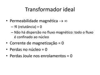 Transformador ideal
• Permeabilidade magnética  
–  (relutância) = 0
– Não há dispersão no fluxo magnético: todo o fluxo
é confinado ao núcleo
• Corrente de magnetização = 0
• Perdas no núcleo = 0
• Perdas Joule nos enrolamentos = 0
 