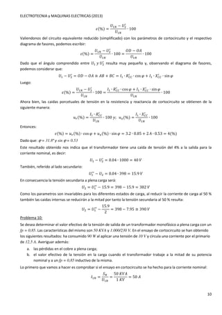 ELECTROTECNIA y MAQUINAS ELECTRICAS (2013) 
10 
U(%) = 
	 − 	 / 
	 
∙ 100 
Valiendonos del circuito equivalente reducido (simplificado) con los parámetros de cortocircuito y el respectivo 
diagrama de fasores, podemos escribir: 
U(%) = 
	 − 	 / 
	 
∙ 100 = 
{| − {K 
	 
∙ 100 
Dado que el ángulo comprendido entre 	w	 / 
resulta muy pequeño y, observando el diagrama de fasores, 
podemos considerar que: 
	 − 	 / 
/ ∙ cosG + 1 ∙ 5OO 
= {| − {K ≅ K + } = 1 ∙ 3OO 
/ ∙ sinG 
Luego: 
U(%) = 
	 − 	 / 
	 
∙ 100 = 
/ ∙ cosG + 1 ∙ 5OO 
1 ∙ 3OO 
/ ∙ sinG 
	 
∙ 100 
Ahora bien, las caidas porcetuales de tensión en la resistencia y reactancia de cortocircuito se obtienen de la 
siguiente manera: 
xd(%) = 
/ 
1 ∙ 3OO 
	 
∙ 100w;xs(%) = 
/ 
1 ∙ 5OO 
	 
∙ 100 
Entonces: 
U(%) = xd(%) ∙ cosG + xs(%) ∙ sinG = 3.2 ∙ 0.85 + 2.4 ∙ 0.53 = 4(%) 
Dado que: j = 31.8º y sin j = 0.53 
Este resultado obtenido nos indica que el transformador tiene una caída de tensión del 4% a la salida para la 
corriente nominal, es decir: 
	 − 	 / 
= 0.04 ∙ 1000 = 40 
También, referido al lado secundario: 
	 / 
/ − 	 = 0.04 ∙ 398 = 15.9 
En consecuencia la tensión secundaria a plena carga será: 
	 = 	 / 
/ − 15.9 = 398 − 15.9 = 382 
Como los parametros son invariables para los diferentes estados de carga, al reducir la corriente de carga al 50 % 
también las caidas internas se reducirán a la mitad por tanto la tensión secundaria al 50 % resulta: 
	 = 	 / 
/ − 
15.9 
2 
= 398 − 7.95 ≅ 390 
Problema 10: 
Se desea determinar el valor efectivo de la tensión de salida de un transformador monofásico a plena carga con un 
fp = 0,85. Las características del mismo son 50 KVA y 1.000/230 V. En el ensayo de cortocircuito se han obtenido 
los siguientes resultados: ha consumido 90 W al aplicar una tensión de 10 V y circula una corriente por el primario 
de 12,5 A. Averiguar además: 
a. las pérdidas en el cobre a plena carga; 
b. el valor efectivo de la tensión en la carga cuando el transformador trabaje a la mitad de su potencia 
nominal y a un fp = 0,85 inductivo de la misma. 
Lo primero que vamos a hacer es comprobar si el ensayo en cortocircuito se ha hecho para la corriente nominal: 
1 = 
 
	 
= 
50nK 
1n 
= 50K 
 