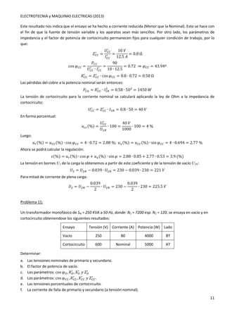 ELECTROTECNIA y MAQUINAS ELECTRICAS (2013) 
Este resultado nos indica que el ensayo se ha hecho a corriente reducida (Menor que la Nominal). Esto se hace con 
el fin de que la fuente de tensión variable y los aparatos sean más sencillos. Por otro lado, los parámetros de 
impedancia y el factor de potencia de cortocircuito permanecen fijos para cualquier condición de trabajo, por lo 
que: 
11 
/ = 
-OO 
/ 
1OO 
	OO 
/ = 
10 
12.5K 
= 0.8Ω 
cosGOO = 
4OO 
	OO 
/ = 
/ ∙ 1OO 
90 
10 ∙ 12.5 
= 0.72 ⇒ GOO = 43.94º 
/ = -OO 
3OO 
/ ∙ cosGOO = 0.8 ∙ 0.72 = 0.58Ω 
Las pérdidas del cobre a la potencia nominal serán entonces: 
/ ∙ 1 
4Ol = 3OO 
 = 0.58 ∙ 50 = 1450P 
La tensión de cortocircuito para la corriente nominal se calculará aplicando la ley de Ohm a la impedancia de 
cortocircuito: 
/ = -OO 
	OO 
/ ∙ 1 = 0.8 ∙ 50 = 40 
En forma porcentual: 
x00(%) = 
	OO 
/ 
	 
∙ 100 = 
40 
1000 
∙ 100 = 4% 
Luego: 
xd(%) = xOO(%) ∙ cosGOO = 4 ∙ 0.72 = 2.88%;xs(%) = xOO(%) ∙ sinGOO = 4 ∙ 0.694 = 2.77% 
Ahora se podrá calcular la regulación: 
U(%) = xd(%) ∙ cosG + xs(%) ∙ sinG = 2.88 ∙ 0.85 + 2.77 ∙ 0.53 = 3.9(%) 
La tensión en bornes U2 de la carga la obtenemos a partir de este coeficiente y de la tensión de vacío U2N: 
	 = 	 − 0.039 ∙ 	 = 230 − 0.039 ∙ 230 = 221 
Para mitad de corriente de plena carga: 
	 = 	 − 
0.039 
2 
∙ 	 = 230 − 
0.039 
2 
∙ 230 = 225.5 
Problema 11: 
Un transformador monofásico de SN = 250 KVA a 50 Hz, donde: N1 = 7200 esp. N2 = 120, se ensaya en vacío y en 
cortocircuito obteniendose los siguientes resultados: 
Ensayo Tensión (V) Corriente (A) Potencia (W) Lado 
Vacío 250 80 4000 BT 
Cortocircuito 600 Nominal 5000 AT 
f f f / 
/ 
/ 
Determinar: 
a. Las tensiones nominales de primario y secundario. 
b. El factor de potencia de vacío. 
c. Los parámetros: cosGf,3,5w-/ ,5OO 
d. Los parámetros: cosGOO,3OO 
/ w-OO 
/ . 
e. Las tensiones porcentuales de cortocircuito. 
f. La corriente de falla de primario y secundario (a tensión nominal). 
 