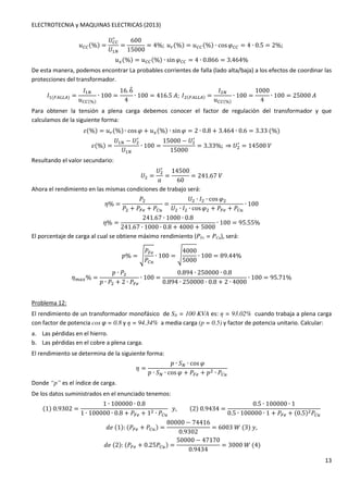 ELECTROTECNIA y MAQUINAS ELECTRICAS (2013) 
13 
xOO(%) = 
	OO 
/ 
	 
= 
600 
15000 
= 4%;xd(%) = xOO(%) ∙ cosGOO = 4 ∙ 0.5 = 2%; 
xs(%) = xOO(%) ∙ sinGOO = 4 ∙ 0.866 = 3.464% 
De esta manera, podemos encontrar La probables corrientes de falla (lado alta/baja) a los efectos de coordinar las 
protecciones del transformador. 
1(p‚‚) = 
1 
xOO(%) 
∙ 100 = 
16.6~ 
4 
∙ 100 = 416.5K;1(p‚‚) = 
1 
xOO(%) 
∙ 100 = 
1000 
4 
∙ 100 = 25000K 
Para obtener la tensión a plena carga debemos conocer el factor de regulación del transformador y que 
calculamos de la siguiente forma: 
U(%) = xd(%) ∙ cosG + xs(%) ∙ sinG = 2 ∙ 0.8 + 3.464 ∙ 0.6 = 3.33(%) 
U(%) = 
	 − 	 / 
	 
∙ 100 = 
15000 − 	 / 
15000 
= 3.33%;⇒ 	 / 
= 14500 
Resultando el valor secundario: 
	 = 
	 / 
' 
= 
14500 
60 
= 241.67 
Ahora el rendimiento en las mismas condiciones de trabajo será: 
m% = 
4 
4 + 4p. + 4Ol 
= 
	 ∙ 1 ∙ cosG 
	 ∙ 1 ∙ cosG + 4p. + 4Ol 
∙ 100 
m% = 
241.67 ∙ 1000 ∙ 0.8 
241.67 ∙ 1000 ∙ 0.8 + 4000 + 5000 
∙ 100 = 95.55% 
El porcentaje de carga al cual se obtiene máximo rendimiento (PFe = PCu), será: 
4p. 
4Ol 
$% = u 
4000 
5000 
∙ 100 = u 
∙ 100 = 89.44% 
mqrs% = 
$ ∙ 4 
$ ∙ 4 + 2 ∙ 4p. 
∙ 100 = 
0.894 ∙ 250000 ∙ 0.8 
0.894 ∙ 250000 ∙ 0.8 + 2 ∙ 4000 
∙ 100 = 95.71% 
Problema 12: 
El rendimiento de un transformador monofásico de SN = 100 KVA es:  = 93.02% cuando trabaja a plena carga 
con factor de potencia cos φ = 0.8 y  = 94.34% a media carga (p = 0.5) y factor de potencia unitario. Calcular: 
a. Las pérdidas en el hierro. 
b. Las pérdidas en el cobre a plena carga. 
El rendimiento se determina de la siguiente forma: 
m = 
$ ∙  ∙ cosG 
$ ∙  ∙ cosG + 4p. + $ ∙ 4Ol 
Donde “p” es el índice de carga. 
De los datos suministrados en el enunciado tenemos: 
(1)0.9302 = 
1 ∙ 100000 ∙ 0.8 
1 ∙ 100000 ∙ 0.8 + 4p. + 1 ∙ 4Ol 
w, (2)0.9434 = 
0.5 ∙ 100000 ∙ 1 
0.5 ∙ 100000 ∙ 1 + 4p. + (0.5)4Ol 
ƒ+(1):(4p. + 4Ol) = 
80000 − 74416 
0.9302 
= 6003P(3)w, 
ƒ+(2):(4p. + 0.254Ol) = 
50000 − 47170 
0.9434 
= 3000P(4) 
 