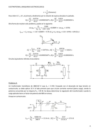 ELECTROTECNIA y MAQUINAS ELECTRICAS (2013) 
4 
# = 
1 
 
(Siemens) 
Para referir G’0 y B’0 al primario, dividiremos por la relación de espiras elevada el cuadrado. 
: / 
= 
: / 
/ 
' = 
0.0734 
45.1 =0.00003607s;: / 
= 
: / 
/ 
' = 
0.823 
45.1 =0.0004044s 
Otra forma de resolver este problema, puede ser la siguiente: 
cosG: = 
4: 
	: ∙ 1: 
= 
1300 
133 ∙ 110 
=0.0889⇒ sinG: = 0.996 
1HIJ = 1:∙ cosG: = 110 ∙ 0.0889 = 9.78K; 1L=1:∙ sinG: =110∙0.996=109.56K 
: / 
/ = 
1HIJ 
	 
= 
9.78 
133 
= 0.0734#;: / 
/ = 
1L 
	 
= 
109.56 
133 
= 0.823# 
: / 
= 
: / 
/ 
' = 
0.0734 
45.1 =0.00003607s;: / 
= 
: / 
/ 
' = 
0.823 
45.1 =0.0004044s 
Circuito equivalente referido al secundario: 
Problema 4: 
Un trasformador monofásico de 380/110 V cuya SN = 5 KVA. Ensayado con el devanado de baja tensión en 
cortocircuito; se debe aplicar 33 V al lado primario para que circule corriente nominal (plena carga), siendo la 
potencia consumida por la máquina PCC = 85 W. Se desea determinar la regulación del transformador cuando la 
carga aplicada tiene un factor de potencia del 80% en atraso. 
Ensayo en cortocircuito: 
1 = 
 
	 
= 
5000K 
380 
= 13.16K;MN-. / 
MN= 
	OO 
1 
= 
33 
13.16K 
= 2.51Ω 
 