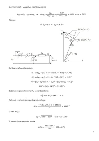 ELECTROTECNIA y MAQUINAS ELECTRICAS (2013) 
5 
4OO = 	OO ∙ 1 ∙ cosG. ⇒ cosG. = 
4OO 
	OO ∙ 1 
= 
85P 
33 ∙ 13.16K 
= 0.196 ⇒G. = 78.7º 
Además: 
cosG = 0.8 ⇒G = 36.87º 
Del diagrama fasorial se deduce: 
	. / 
∙ cos(G. − G) = 33 ∙ cos(78.7 − 36.9) = 24.7; 
	∙ sin(G. − G) = 33 ∙ sin∙ (78.7 − 36.9) = 21.9 
. / 
 = 	 / 
	 
+ 	. / 
∙ cos(G. − G)  + 	. / ∙ sin(G. − G)  
380 = 	 / 
+ 24.7  + 21.9 (*) 
Debemos despejar el término U’2; operando se tiene: 
	′  
+ 49.4	 / 
− 143.312 = 0 
Aplicando resolvente de segundo grado, se logra: 
	 / = 
−49.4 ± T49.4 + 4 ∙ 143.312 
2 
= 354.7 
O bien, de (*): 
	 / 
= 8380 − 21.9 − 24.7 = 354.67 
El porcentaje de regulación resulta: 
U(%) = 
380 − 354.7 
380 
∙ 100 = 6.7% 
 