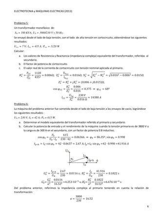 ELECTROTECNIA y MAQUINAS ELECTRICAS (2013) 
6 
Problema 5: 
Un transformador monofásico de: 
SN = 100 KVA, UN = 3800/230 V y 50 Hz; 
Se ensayó desde el lado de baja tensión, con el lado de alta tensión en cortocircuito, obteniéndose los siguientes 
resultados: 
Uecc = 7 V; Iecc = 435 A; Pecc = 1120 W 
Calcular: 
a. Los valores de Resistencia y Reactancia (impedancia compleja) equivalente del transformador, referidas al 
secundario. 
b. El factor de potencia de cortocircuito. 
c. El valor real de la corriente de cortocircuito con tensión nominal aplicada al primario. 
3.// = 
4OO 
1OO 
 = 
1120 
435 = 0.006Ω;ZX / 
/ = 
UXZZ 
IXZZ 
/ = 6ZX / 
= 0.016Ω;XX / 
/] − RX 
//] = 80.016 − 0.006 = 0.015Ω 
-. / 
/ = 3.// + _5. / 
/ = (0.006 + _0.015)Ω; 
cosGOO = 
3. / 
/ 
-. / 
/ = 
0.006 
0.016 
= 0.375⇒GOO = 68º 
1OO = 
	` 
-. / 
/ = 
230 
0.016Ω 
= 14380K 
Problema 6: 
La máquina del problema anterior fue sometida desde el lado de baja tensión a los ensayos de vacío, lográndose 
los siguientes resultados : 
UN = 230 V; I0 = 42 A; P0 = 615 W. 
a. Determinar el modelo equivalente del transformador referido al primario y secundario. 
b. Calcular la potencia de entrada y el rendimiento de la máquina cuando la tensión primaria es de 3800 V y 
la carga es de 300 A en el secundario, con un factor de potencia 0.8 inductivo. 
cosG: = 
4: 
	: ∙ 1: 
= 
615 
230 ∙ 42 
= 0.06366⇒G: = 86.35º ; sinG: = 0.998 
1HIJ = 1:∙ cosG: = 42 ∙ 0.0637 = 2.67K; 1L=1:∙ sinG: =42∙0.998=41.916K 
: / 
/ = 
1HIJ 
	 
= 
2.67 
230 
= 0.0116#;: / 
/ = 
1L 
	 
= 
41.916 
230 
= 0.1822# 
: / 
= 
: / 
/ 
' = 
0.0116 
16.52 =4.253∙10as;: / 
= 
: / 
/ 
' = 
0.1822 
16.52 =6.676∙10bs 
Del problema anterior, referimos la impedancia compleja al primario teniendo en cuenta la relación de 
transformación: 
' = 
3800 
230 
= 16.52 
 