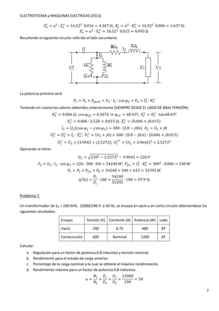 ELECTROTECNIA y MAQUINAS ELECTRICAS (2013) 
7 
-. / 
= ' ∙ -. / 
/ = 16.520.016 = 4.367Ω;3. / 
= ' ∙ 3. / 
/ = 16.520.006 = 1.637Ω; 
5. / 
= ' ∙ 5. / 
/ = 16.520.015 = 4.093Ω 
Resultando el siguiente circuito referido al lado secundario: 
La potencia primaria será: 
 ∙ 3. / 
4 = 4 + 4Héde = 	 ∙ 1 ∙ cosG + 4f + 1 
/ 
Teniendo en cuenta los valores obtenidos anteriormente (SIEMPRE DESDE EL LADO DE BAJA TENSIÓN): 
3.// = 0.006Ω;cosφhh = 0.3676 ⇒ GOO = 68.43º;5. / 
/ = 3. / 
/ ∙ tan 68.43º 
/ = 0.006 ∙ 2.528 = 0.015Ω;-k. / 
5. / 
/ = (0.006 + _0.015) 
1k 
= M1M(cosG − _ sinG) = 300 ∙ (0.8 − _06);	k = 	 + _0 
	k / 
/ = 	k / 
/ + 1k 
∙ -k. / 
/;	k / 
/ = (	 + _0) + 300 ∙ (0.8 − _0.6) ∙ (0.006 + _0.015) 
	k / 
/] = (	 + 3.9642) + 2.5272 
/ = 	k + (3.9642 + _2.5272);	 / 
Operando se tiene: 
	 = 8230 − 2.5272 − 3.9642 = 226 
 ∙ 3. / 
4 = 	 ∙ 1 ∙ cosG = 226 ∙ 300 ∙ 0.8 = 54240P;4Ol = 1 
/ = 300 ∙ 0.006 = 540P 
4 = 4 + 4Ol + 4: = 54240 + 540 + 615 = 55395P 
m(%) = 
4 
4 
∙ 100 = 
54240 
55395 
∙ 100 = 97.9% 
Problema 7: 
Un transformador de SN = 100 KVA, 12000/240 V a 50 Hz, se ensaya en vacío y en corto circuito obteniendose los 
siguientes resultados: 
Ensayo Tensión (V) Corriente (A) Potencia (W) Lado 
Vacío 240 8.75 480 BT 
Cortocircuito 600 Nominal 1200 AT 
Calcular: 
a. Regulación para un factor de potencia 0.8 inductivo y tensión nominal. 
b. Rendimiento para el estado de carga anterior. 
c. Porcentaje de la carga nominal a la cual se obtiene el máximo rendiminento. 
d. Rendimiento máximo para un factor de potencia 0.8 inductivo. 
' = 
 
 
= 
 
 
= 
	 
	 
= 
12000 
240 
= 50 
 
