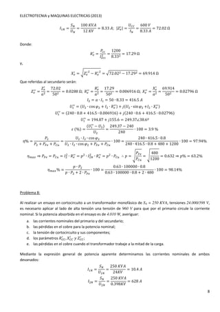 ELECTROTECNIA y MAQUINAS ELECTRICAS (2013) 
8 
1 = 
 
	 
= 
100nK 
12n 
= 8.33K;MN-. / 
MN= 
	OO 
1 
= 
600 
8.33K 
= 72.02Ω 
Donde: 
3. / 
= 
400 
1.00 
 = 
1200 
8.33 = 17.29Ω 
y, 
5. / 
= 6-. / 
 − 3. / 
 = 872.02 − 17.29 = 69.914Ω 
Que referidas al secundario serán: 
-. / 
/ = 
-. / 
' = 
72.02 
50 = 0.0288Ω;3. / 
/ = 
3. / 
' = 
17.29 
50 = 0.006916Ω;5. / 
/ = 
5. / 
' = 
69.914 
50 = 0.02796Ω 
1 = ' ∙ 1 = 50 ∙ 8.33 = 416.5K 
	 / 
/ = (	 ∙ cosG + 1 ∙ 3.//) + _(	 ∙ sinG +1 ∙ 5. / 
/) 
	 / 
/ = (240 ∙ 0.8 + 416.5 ∙ 0.006916) + _(240 ∙ 0.6 + 416.5 ∙ 0.02796) 
	 / 
/ = 194.87 + _155.6 = 249.37∠38.6º 
U(%) = 
(	 / 
/ − 	) 
	 
= 
249.37 − 240 
240 
∙ 100 = 3.9% 
m% = 
4 
4 + 4p. + 4Ol 
= 
	 ∙ 1 ∙ cosG 
	 ∙ 1 ∙ cosG + 4p. + 4Ol 
∙ 100 = 
240 ∙ 416.5 ∙ 0.8 
240 ∙ 416.5 ∙ 0.8 + 480 + 1200 
∙ 100 = 97.94% 
 ∙ 3. / 
mqrs ⇒ 4p. = 4Ol = 1 
 ∙ 3. / 
/ = $ ∙ 1 
4p. 
4Ol 
/ = $ ∙ 4Ol ∴ $ = u 
480 
1200 
= u 
= 0.632 ⇒ $% = 63.2% 
mqrs% = 
$ ∙ 4 
$ ∙ 4 + 2 ∙ 4p. 
∙ 100 = 
0.63 ∙ 100000 ∙ 0.8 
0.63 ∙ 100000 ∙ 0.8 + 2 ∙ 480 
∙ 100 = 98.14% 
Problema 8: 
Al realizar un ensayo en cortocircuito a un transformador monofásico de SN = 250 KVA, tensiones 24.000/398 V, 
es necesario aplicar al lado de alta tensión una tensión de 960 V para que por el primario circule la corriente 
nominal. Si la potencia absorbida en el ensayo es de 4.010 W, averiguar: 
a. las corrientes nominales del primario y del secundario; 
b. las pérdidas en el cobre para la potencia nominal; 
c. la tensión de cortocircuito y sus componentes; 
d. los parámetros 3OO 
/ ,5OO 
/ w-OO 
/ ; 
e. las pérdidas en el cobre cuando el transformador trabaje a la mitad de la carga. 
Mediante la expresión general de potencia aparente determinamos las corrientes nominales de ambos 
devanados: 
1 = 
 
	 
= 
250nK 
24n 
= 10.4K 
1 = 
 
	 
= 
250nK 
0.398n 
= 628K 
 