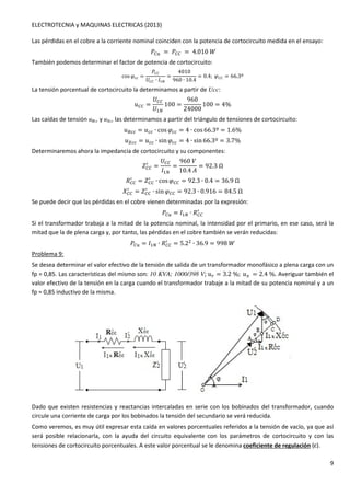 ELECTROTECNIA y MAQUINAS ELECTRICAS (2013) 
9 
Las pérdidas en el cobre a la corriente nominal coinciden con la potencia de cortocircuito medida en el ensayo: 
4Ol =4OO = 4.010P 
También podemos determinar el factor de potencia de cortocircuito: 
cosG00 = 
4OO 
	OO ∙ 1 
= 
4010 
960 ∙ 10.4 
= 0.4;GOO = 66.3º 
La tensión porcentual de cortocircuito la determinamos a partir de Ucc: 
xOO = 
	OO 
	 
100 = 
960 
24000 
100 = 4% 
Las caídas de tensión uRcc y uXcc las determinamos a partir del triángulo de tensiones de cortocircuito: 
xy00 = x00 ∙ cosG00 = 4 ∙ cos 66.3º = 1.6% 
xz00 = x00 ∙ sinG00 = 4 ∙ sin 66.3º = 3.7% 
Determinaremos ahora la impedancia de cortocircuito y su componentes: 
/ = 
-OO 
	OO 
1 
= 
960 
10.4K 
= 92.3Ω 
/ = -OO 
3OO 
/ ∙ cosGOO = 92.3 ∙ 0.4 = 36.9Ω 
/ = -OO 
5OO 
/ ∙ sinGOO = 92.3 ∙ 0.916 = 84.5Ω 
Se puede decir que las pérdidas en el cobre vienen determinadas por la expresión: 
/ 
4Ol = 1 ∙ 3OO 
Si el transformador trabaja a la mitad de la potencia nominal, la intensidad por el primario, en ese caso, será la 
mitad que la de plena carga y, por tanto, las pérdidas en el cobre también se verán reducidas: 
/ = 5.2 ∙ 36.9 = 998P 
4Ol = 1 ∙ 3OO 
Problema 9: 
Se desea determinar el valor efectivo de la tensión de salida de un transformador monofásico a plena carga con un 
fp = 0,85. Las características del mismo son: 10 KVA; 1000/398 V; xd = 3.2%;xs = 2.4%. Averiguar también el 
valor efectivo de la tensión en la carga cuando el transformador trabaje a la mitad de su potencia nominal y a un 
fp = 0,85 inductivo de la misma. 
Dado que existen resistencias y reactancias intercaladas en serie con los bobinados del transformador, cuando 
circule una corriente de carga por los bobinados la tensión del secundario se verá reducida. 
Como veremos, es muy útil expresar esta caída en valores porcentuales referidos a la tensión de vacío, ya que así 
será posible relacionarla, con la ayuda del circuito equivalente con los parámetros de cortocircuito y con las 
tensiones de cortocircuito porcentuales. A este valor porcentual se le denomina coeficiente de regulación (e). 
 