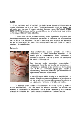 Núcleo
El núcleo magnético, está compuesto de columnas de sección aproximadamente
circular, dispuestas en un solo plano. Tanto las columnas como los yugos, son
fabricados con plancha de grano orientado japonés marca KAWASAKI STEEL
CORPORATION laminado en frío, y ensamblados convenientemente para obtener
corrientes y pérdidas en vacío reducidas.
El núcleo será armado, cuidadosamente y estará rígidamente asegurado para
evitar desplazamientos de las láminas. Así mismo, el diseño de las estructuras de
fijación tenga una resistencia mecánica adecuada para soportar los esfuerzos
mecánicos provenientes de condiciones de transporte, maniobras, operación, fuerzas
sísmicas y de cortocircuitos.
Devanados
Los arrollamientos estarán formados por bobinas
concéntricas de cobre electrolítico diseñados en tal
forma que el Transformador pueda suministrar la
potencia nominal en cualquier posición del conmutador
de derivaciones respectivo.
Las bobinas serán compactas, ensambladas y
aseguradas, teniendo en cuenta las expansiones y
contracciones debidas a los cambios de temperatura,
con el fin de suministrar rigidez para resistir el
movimiento y distorsión producidos por condiciones de
operaciones normales o transitorias.
Están dispuestas concéntricamente a las columnas del
núcleo dejando generalmente al exterior el arrollamiento
de alta tensión con barreras adecuadas del arrollamiento
de baja tensión y entre los devanados y el núcleo.
Las bobinas están aisladas cuidadosamente mediante papeles y cartones
AVERY BENINNSON USA, con capas de siliconas aislantes, las mismas que
mejoran su aislamiento al contactarse con el aceite dieléctrico y sus extremos
provistos de protección adicional contra perturbaciones anormales en la línea.
 
