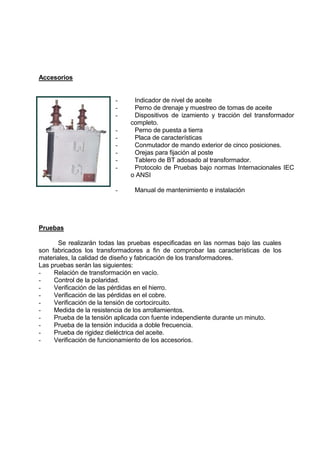 Accesorios
- Indicador de nivel de aceite
- Perno de drenaje y muestreo de tomas de aceite
- Dispositivos de izamiento y tracción del transformador
completo.
- Perno de puesta a tierra
- Placa de características
- Conmutador de mando exterior de cinco posiciones.
- Orejas para fijación al poste
- Tablero de BT adosado al transformador.
- Protocolo de Pruebas bajo normas Internacionales IEC
o ANSI
- Manual de mantenimiento e instalación
Pruebas
Se realizarán todas las pruebas especificadas en las normas bajo las cuales
son fabricados los transformadores a fin de comprobar las características de los
materiales, la calidad de diseño y fabricación de los transformadores.
Las pruebas serán las siguientes:
- Relación de transformación en vacío.
- Control de la polaridad.
- Verificación de las pérdidas en el hierro.
- Verificación de las pérdidas en el cobre.
- Verificación de la tensión de cortocircuito.
- Medida de la resistencia de los arrollamientos.
- Prueba de la tensión aplicada con fuente independiente durante un minuto.
- Prueba de la tensión inducida a doble frecuencia.
- Prueba de rigidez dieléctrica del aceite.
- Verificación de funcionamiento de los accesorios.
 