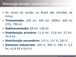 Sistema de geração, transmissão e distribuição. Os níveis de tensão no Brasil são (tensões de linha): Transmissão:  230 kV; 440 kV; 500kV; 600 kV (CC), 750 kV. Subtransmissão:  69 kV; 138 kV. Distribuição primária:  11,9 kV; 13,8 kV; 23 kV; 34,5 kV. Distribuição secundária:  115 V; 127 V; 220 V. Sistemas industriais:  220 V; 380 V; 440 V; 2,3 kV, 4,16 kV e 6,6 kV. 