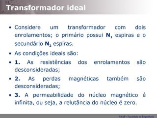 Transformador ideal Considere um transformador com dois enrolamentos; o primário possui  N 1  espiras e o secundário  N 2   espiras. As condições ideais são: 1.  As resistências dos enrolamentos são desconsideradas; 2.  As perdas magnéticas também são desconsideradas; 3.  A permeabilidade do núcleo magnético é infinita, ou seja, a relutância do núcleo é zero. 