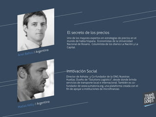 Ariel Baños / Argentina
Uno de los mayores expertos en estrategias de precios en el
mundo de habla hispana. Economistas de la Universidad
Nacional de Rosario. Columnista de los diarios La Nación y La
Capital.
El secreto de los precios
Director de Ashoka y Co-fundador de la ONG  Nuestras
Huellas. Dueño de "Solutions Logistics", desde donde brinda
servicios de transporte local e internacional. También es co-
fundador de  www.sumatoria.org, una plataforma creada con el
ﬁn de apoyar a instituciones de microﬁnanzas
 
Innovación Social
Matias Kelly / Argentina
 