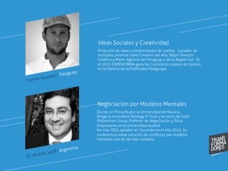 Camilo Guanes / Paraguay
Productor de ideas y emprendedor de sueños. Ganador de
multiples premios como Creativo del Año, Mejor Director
Creativo y Mejor Agencia del Paraguay y de la Región Sur. En
el 2013 ONIRIATBWA gana los 3 primeros Leones de Cannes
en la historia de la Publicidad Paraguaya.
Ideas Sociales y Creatividad
Doctor en Filosofía por la Universidad de Navarra.
Dirige la consultora Synergy & Trust y es socio de Gold
Millennium Group. Profesor de Negociación y Ética
Empresarial en la Universidad Austral.
Ha sido TEDx speaker en Tucumán en el año 2012. Su
conferencia sobre solución de conﬂictos por modelos
mentales una de las más visitadas.
Negociación por Modelos Mentales
Dr. Andrés Jaliﬀ/ Argentina
 