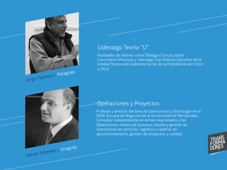 Jorge Talavera / Paraguay
Facilitador de talleres sobre Diálogos Cívicos, sobre
Crecimiento Personal y Liderazgo. Fue Director Ejecutivo de la
Unidad Técnica del Gabinete Social de la Presidencia del 2010
a 2012
 
Liderazgo Teoría “U”
Profesor y director del área de Operaciones y Tecnología en el
IEEM, Escuela de Negocios de la Universidad de Montevideo.
Consultor independiente en temas relacionados a las
Operaciones: mejora de procesos, diseño y gestión de
operaciones en servicios, logística y cadenas de
aprovisionamiento, gestión de proyectos, y calidad.
Operaciones y Proyectos
Adrian Edelman / Uruguay
 
