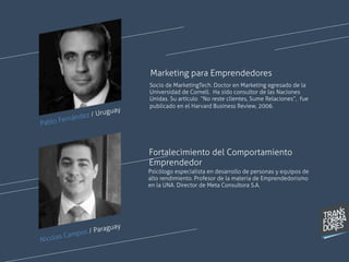 Pablo Fernández / Uruguay
Socio de MarketingTech. Doctor en Marketing egresado de la
Universidad de Cornell. Ha sido consultor de las Naciones
Unidas. Su artículo “No reste clientes, Sume Relaciones”, fue
publicado en el Harvard Business Review, 2006.
Marketing para Emprendedores
Psicólogo especialista en desarrollo de personas y equipos de
alto rendimiento. Profesor de la materia de Emprendedorismo
en la UNA. Director de Meta Consultora S.A.  
Fortalecimiento del Comportamiento
Emprendedor
Nicolas Campos / Paraguay
 