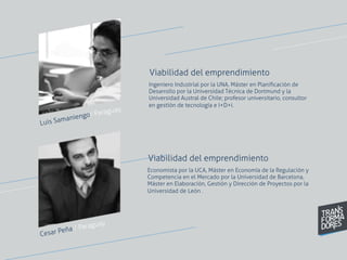 Cesar Peña / Paraguay
Ingeniero Industrial por la UNA, Máster en Planiﬁcación de
Desarrollo por la Universidad Técnica de Dortmund y la
Universidad Austral de Chile; profesor universitario, consultor
en gestión de tecnología e I+D+i.
Viabilidad del emprendimiento
Economista por la UCA, Máster en Economía de la Regulación y
Competencia en el Mercado por la Universidad de Barcelona,
Máster en Elaboración, Gestión y Dirección de Proyectos por la
Universidad de León .
Viabilidad del emprendimiento
Luis Samaniengo/ Paraguay
 